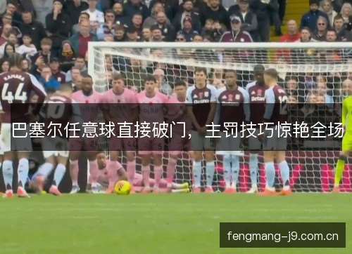 巴塞尔任意球直接破门，主罚技巧惊艳全场