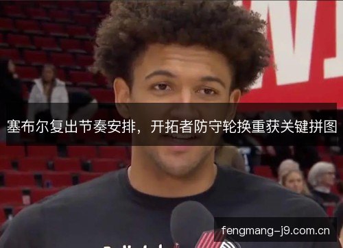 塞布尔复出节奏安排,开拓者防守轮换重获关键拼图 塞布尔复出节奏安排,开拓者防守轮换重获关键拼图